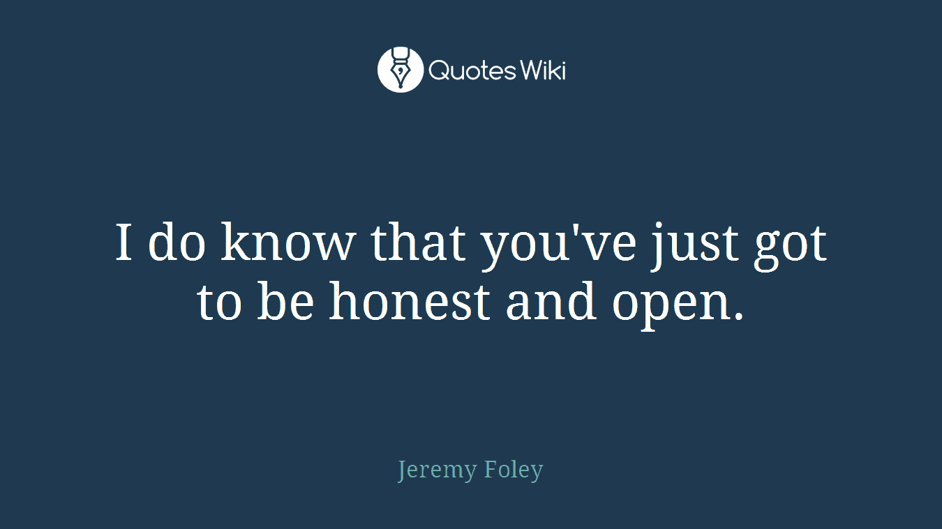 I do know that you've just got to be honest and open.