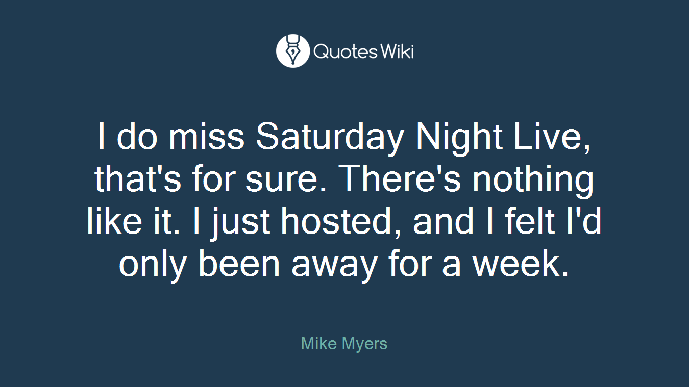 I do miss Saturday Night Live, that's for sure. There's nothing like it. I just hosted, and I felt I'd only been away for a week.