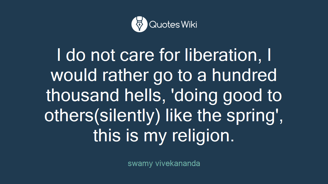 I do not care for liberation, I would rather go to a hundred thousand hells, 'doing good to others(silently) like the spring', this is my religion.