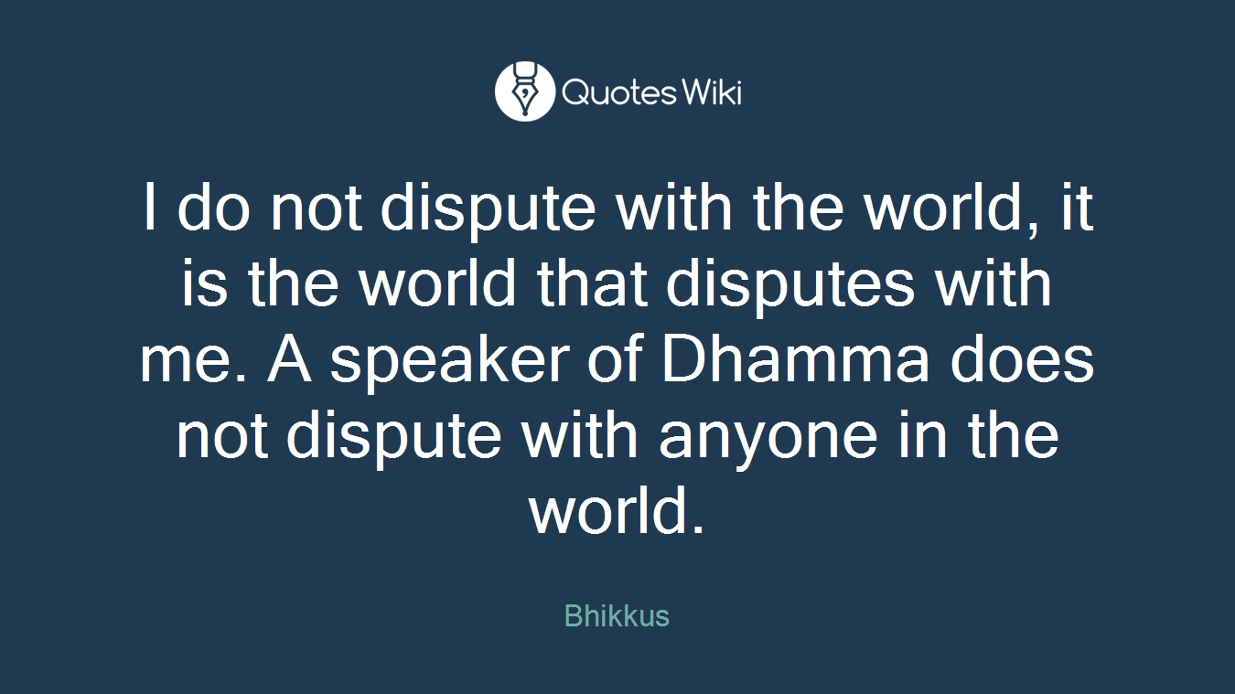 I do not dispute with the world, it is the world that disputes with me. A speaker of Dhamma does not dispute with anyone in the world.