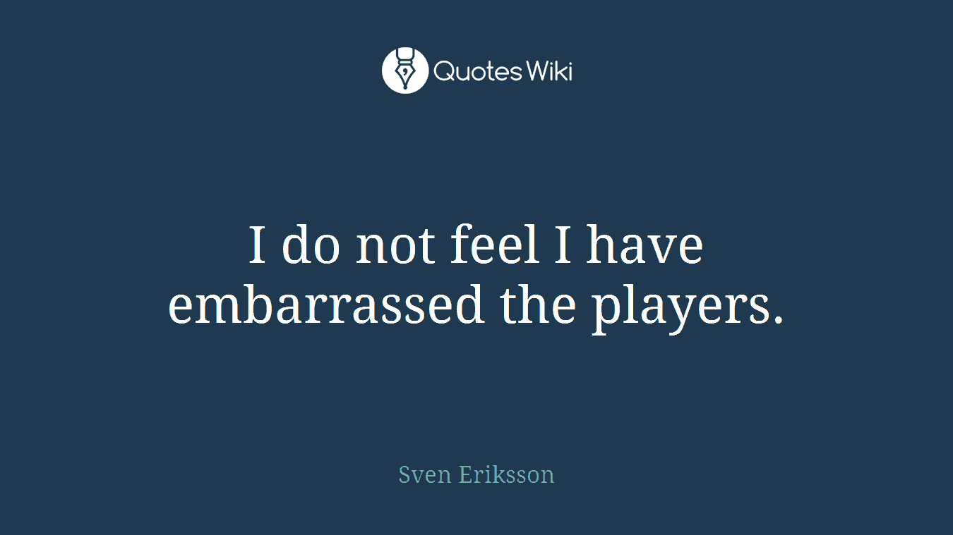I do not feel I have embarrassed the players.