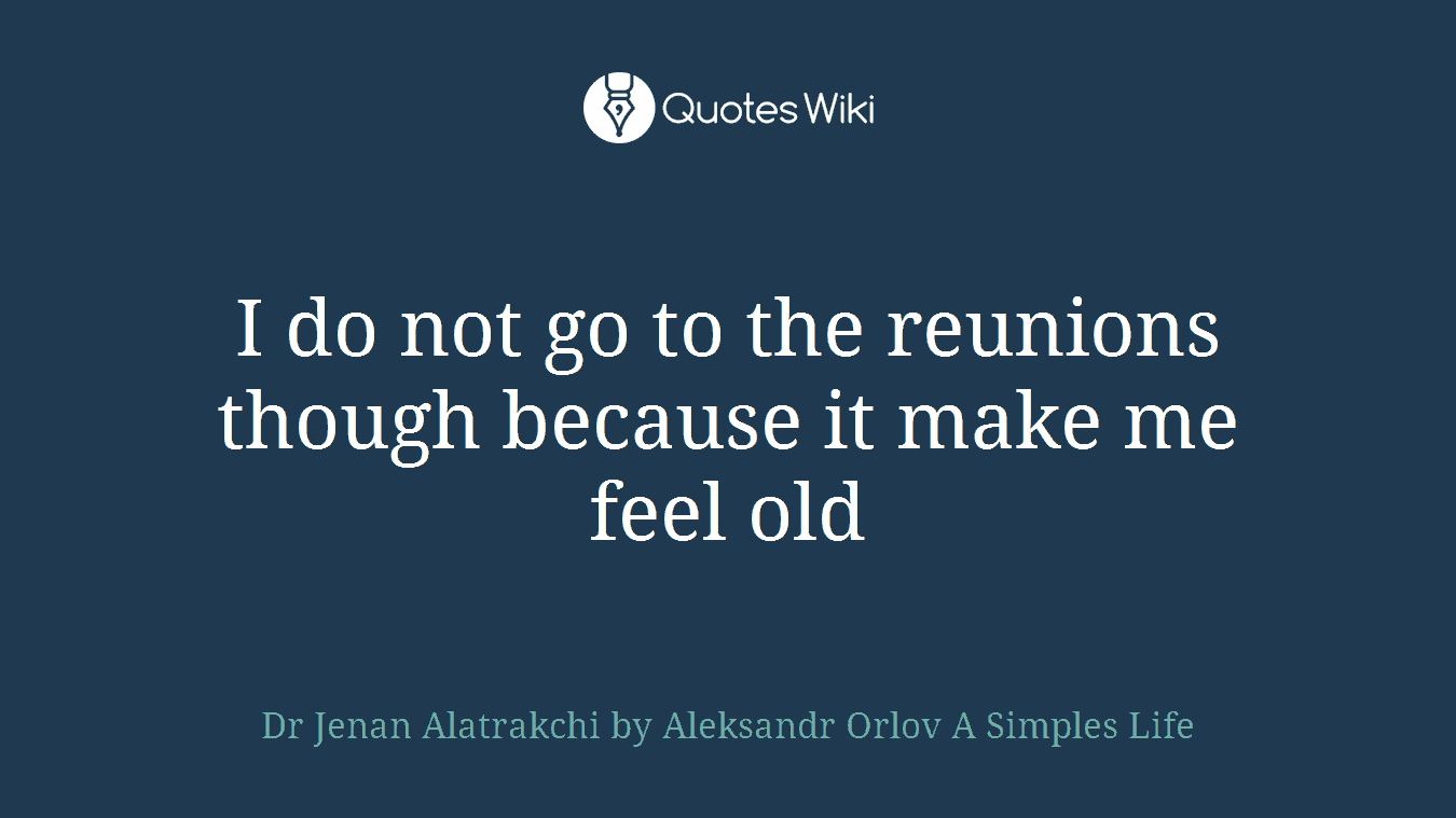 I do not go to the reunions though because it make me feel old