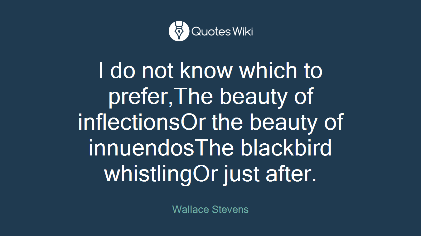 I do not know which to prefer,The beauty of inflectionsOr the beauty of innuendosThe blackbird whistlingOr just after.