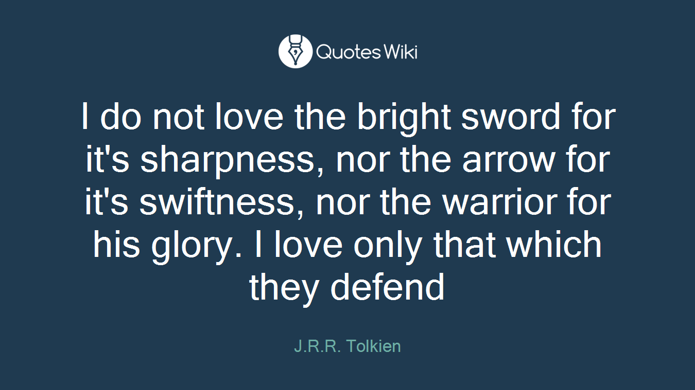 I do not love the bright sword for it's sharpness, nor the arrow for it's swiftness, nor the warrior for his glory. I love only that which they defend