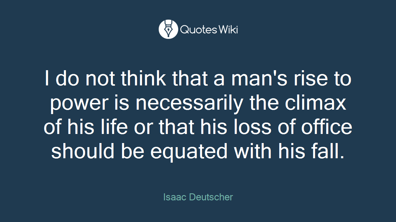 I do not think that a man's rise to power is necessarily the climax of his life or that his loss of office should be equated with his fall.