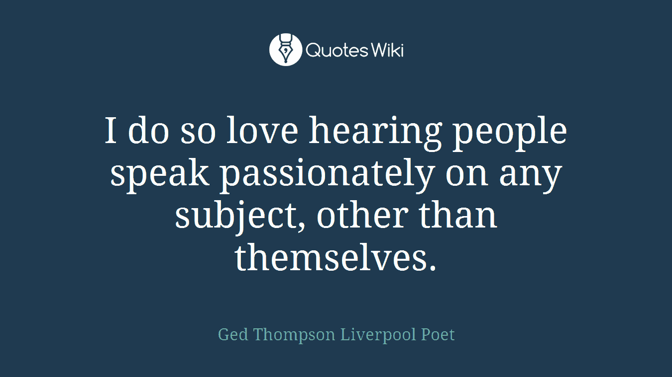 I do so love hearing people speak passionately on any subject, other than themselves.