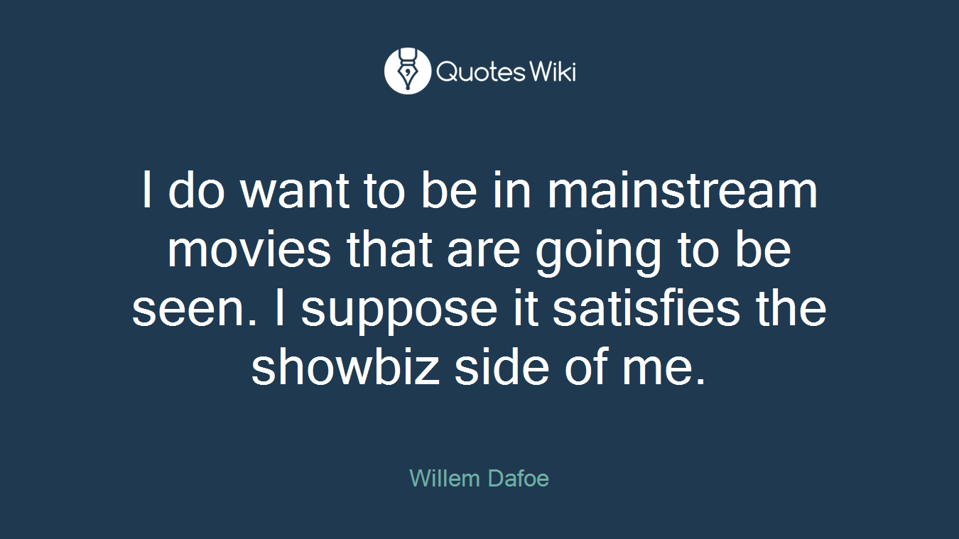 I do want to be in mainstream movies that are going to be seen. I suppose it satisfies the showbiz side of me.