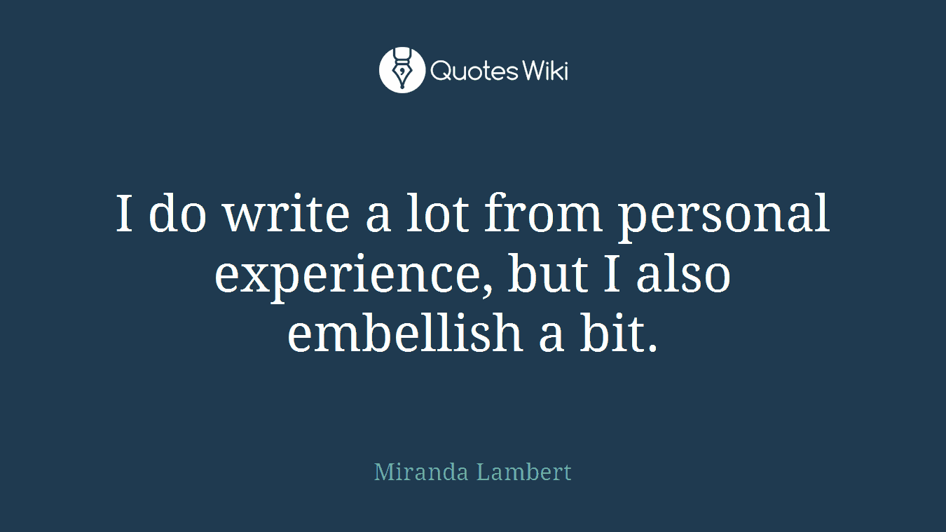 I do write a lot from personal experience, but I also embellish a bit.