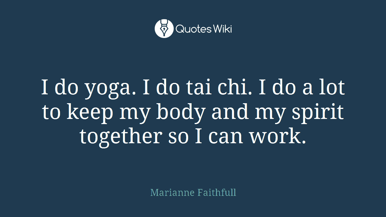 I do yoga. I do tai chi. I do a lot to keep my body and my spirit together so I can work.