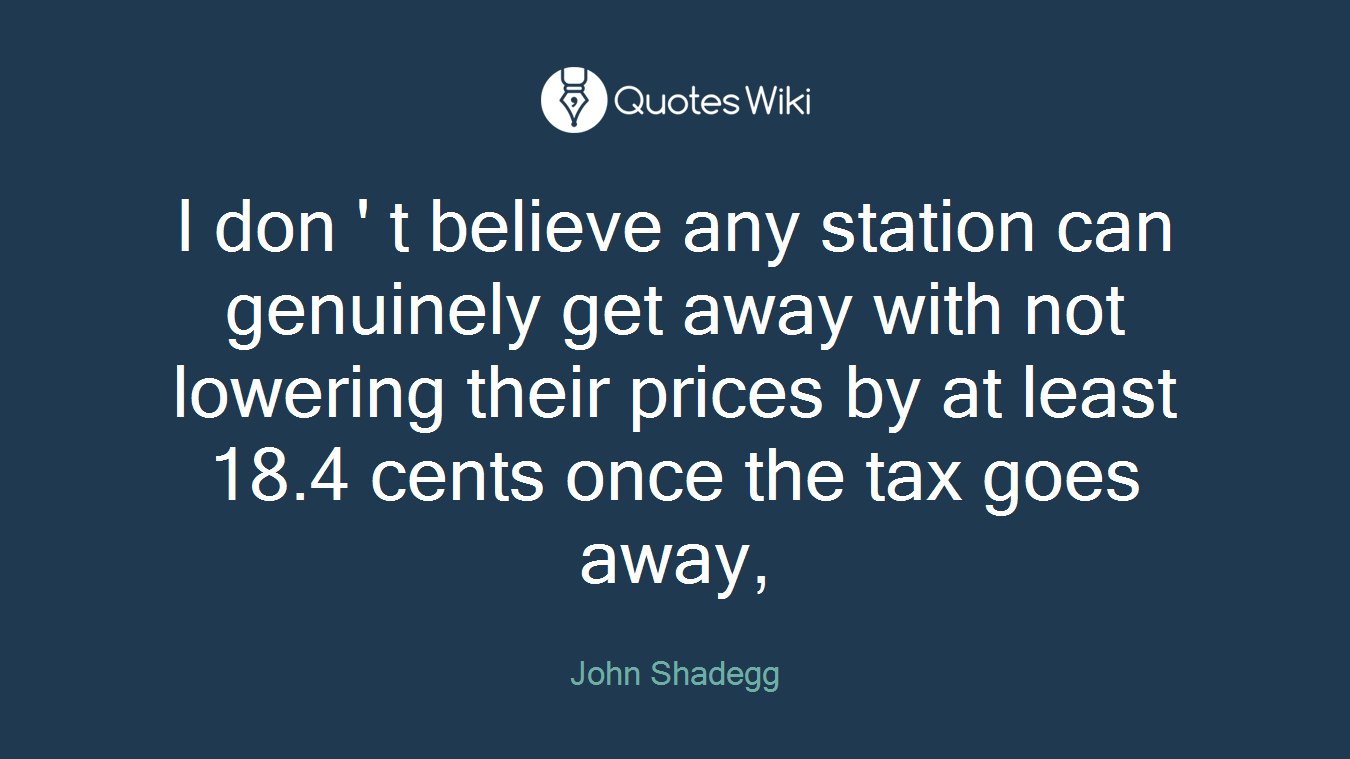 I don ' t believe any station can genuinely get away with not lowering their prices by at least 18.4 cents once the tax goes away,