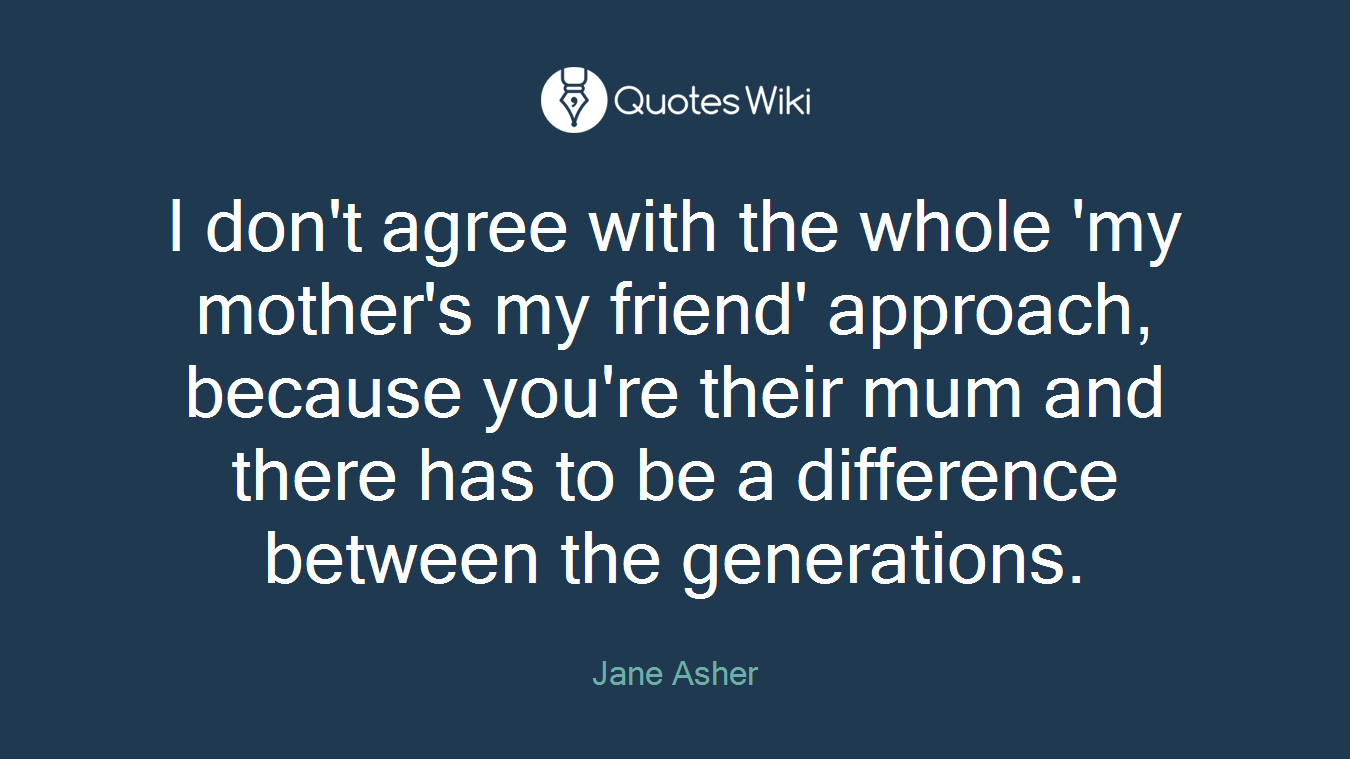 I don't agree with the whole 'my mother's my friend' approach, because you're their mum and there has to be a difference between the generations.