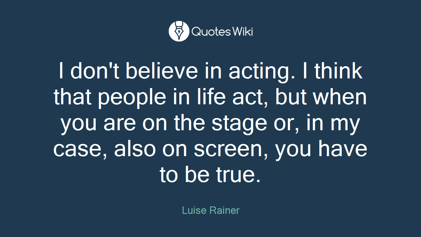 I don't believe in acting. I think that people in life act, but when you are on the stage or, in my case, also on screen, you have to be true.