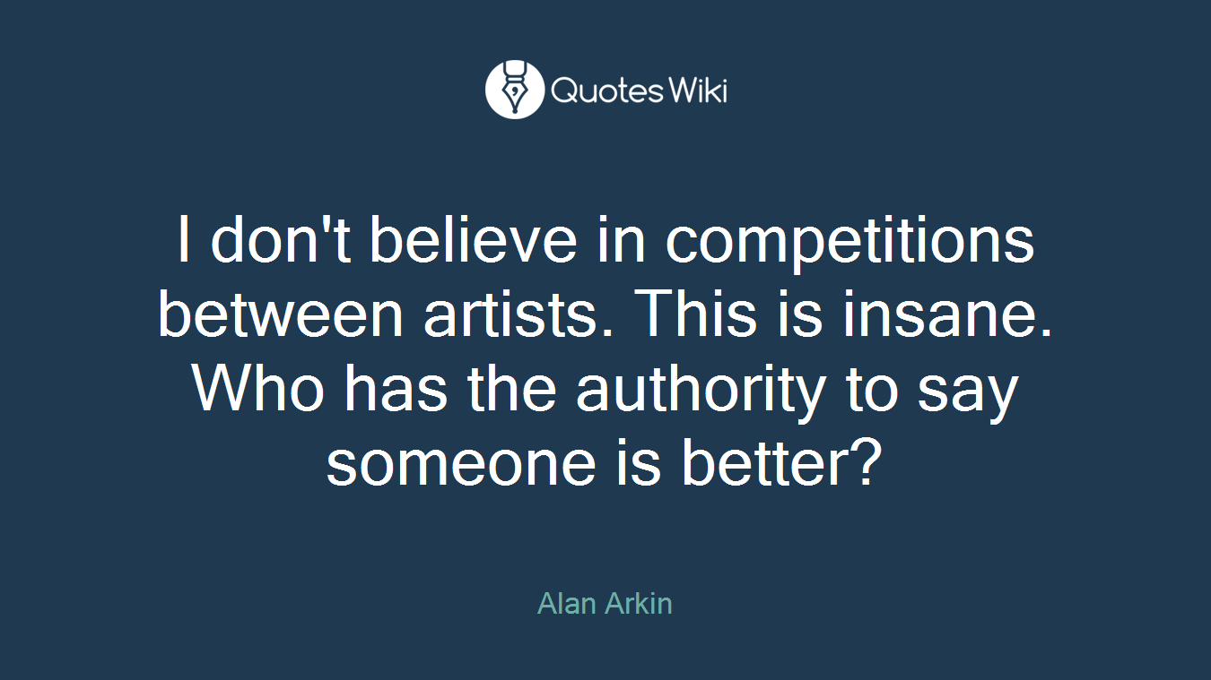 I don't believe in competitions between artists. This is insane. Who has the authority to say someone is better?