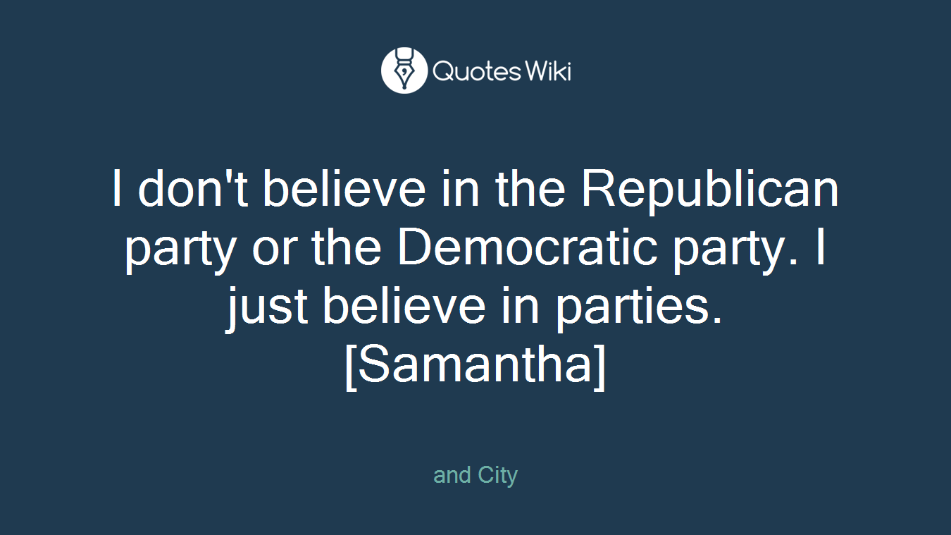 I don't believe in the Republican party or the Democratic party. I just believe in parties. [Samantha]