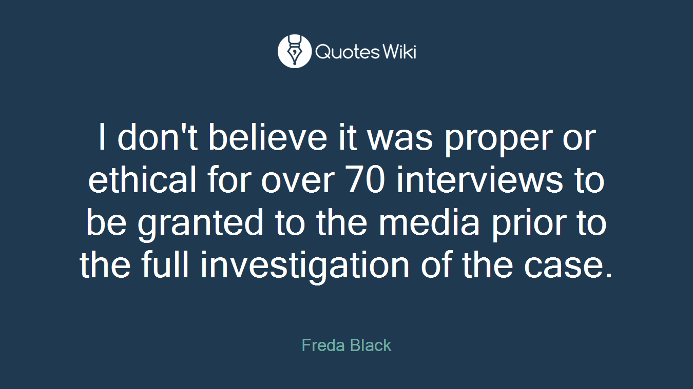 I don't believe it was proper or ethical for over 70 interviews to be granted to the media prior to the full investigation of the case.