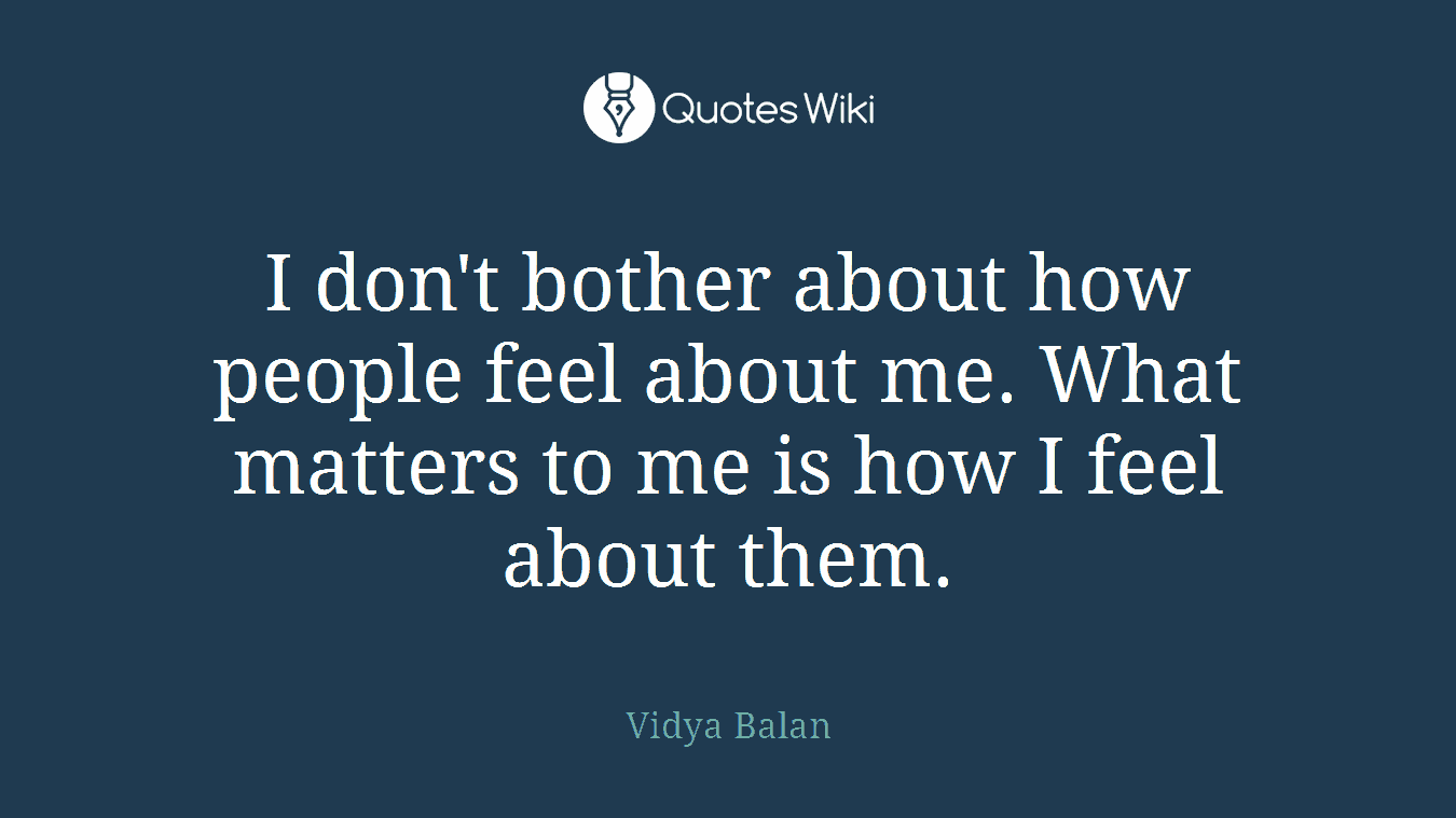 I don't bother about how people feel about me. What matters to me is how I feel about them.