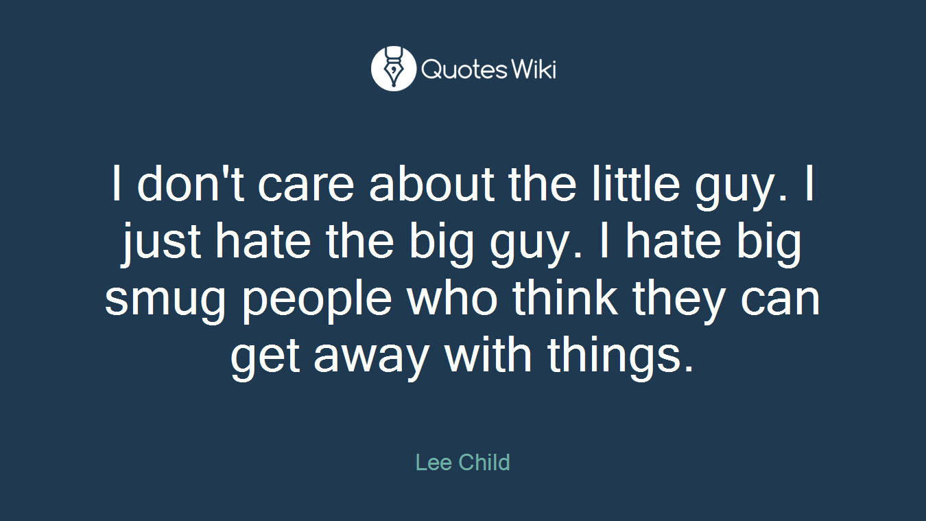 I don't care about the little guy. I just hate the big guy. I hate big smug people who think they can get away with things.