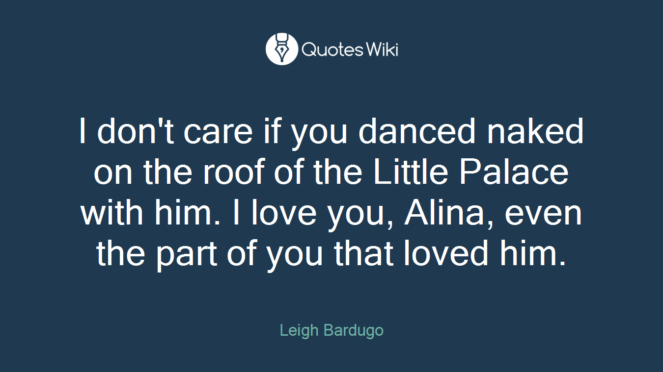 I don't care if you danced naked on the roof of the Little Palace with him. I love you, Alina, even the part of you that loved him.
