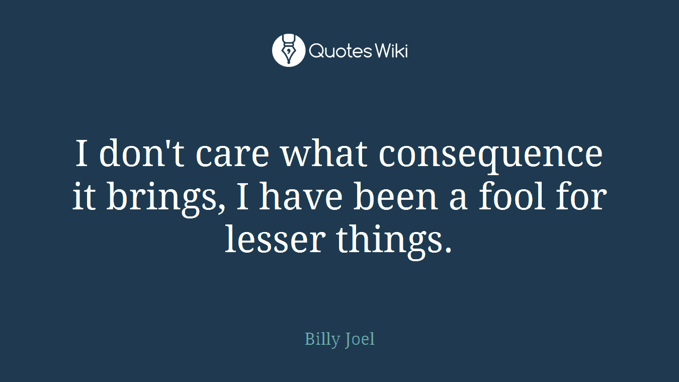 I don't care what consequence it brings, I have been a fool for lesser things.