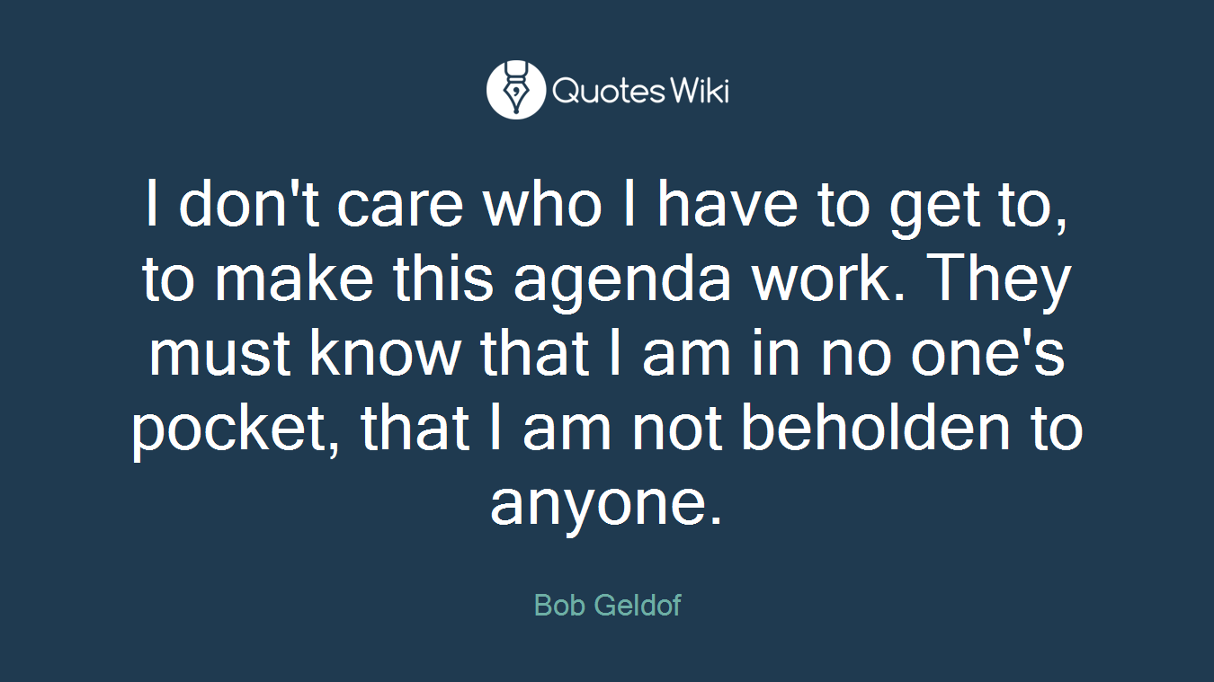 I don't care who I have to get to, to make this agenda work. They must know that I am in no one's pocket, that I am not beholden to anyone.