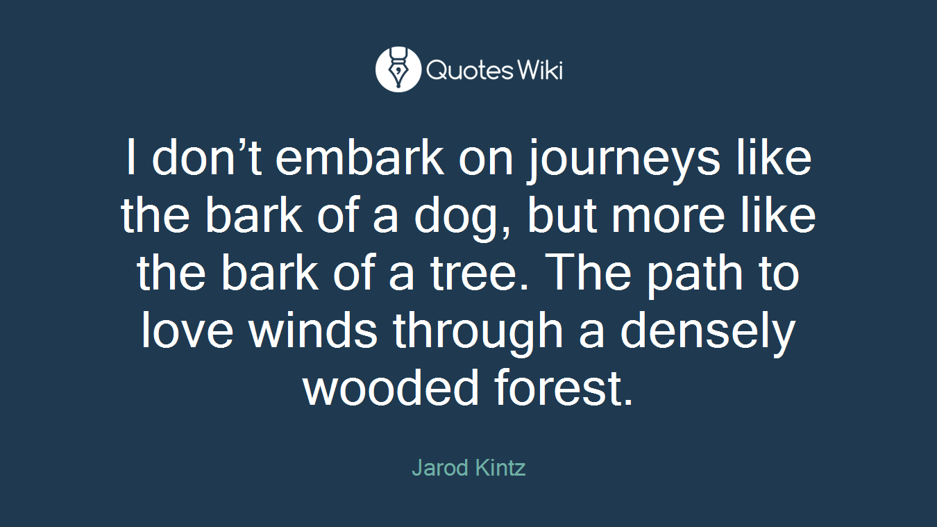 I don’t embark on journeys like the bark of a dog, but more like the bark of a tree. The path to love winds through a densely wooded forest.