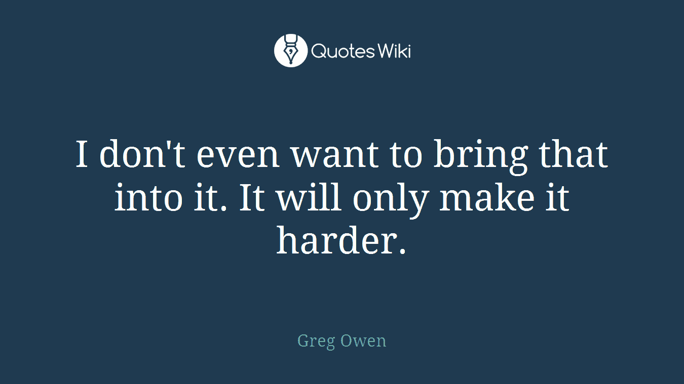 I don't even want to bring that into it. It will only make it harder.