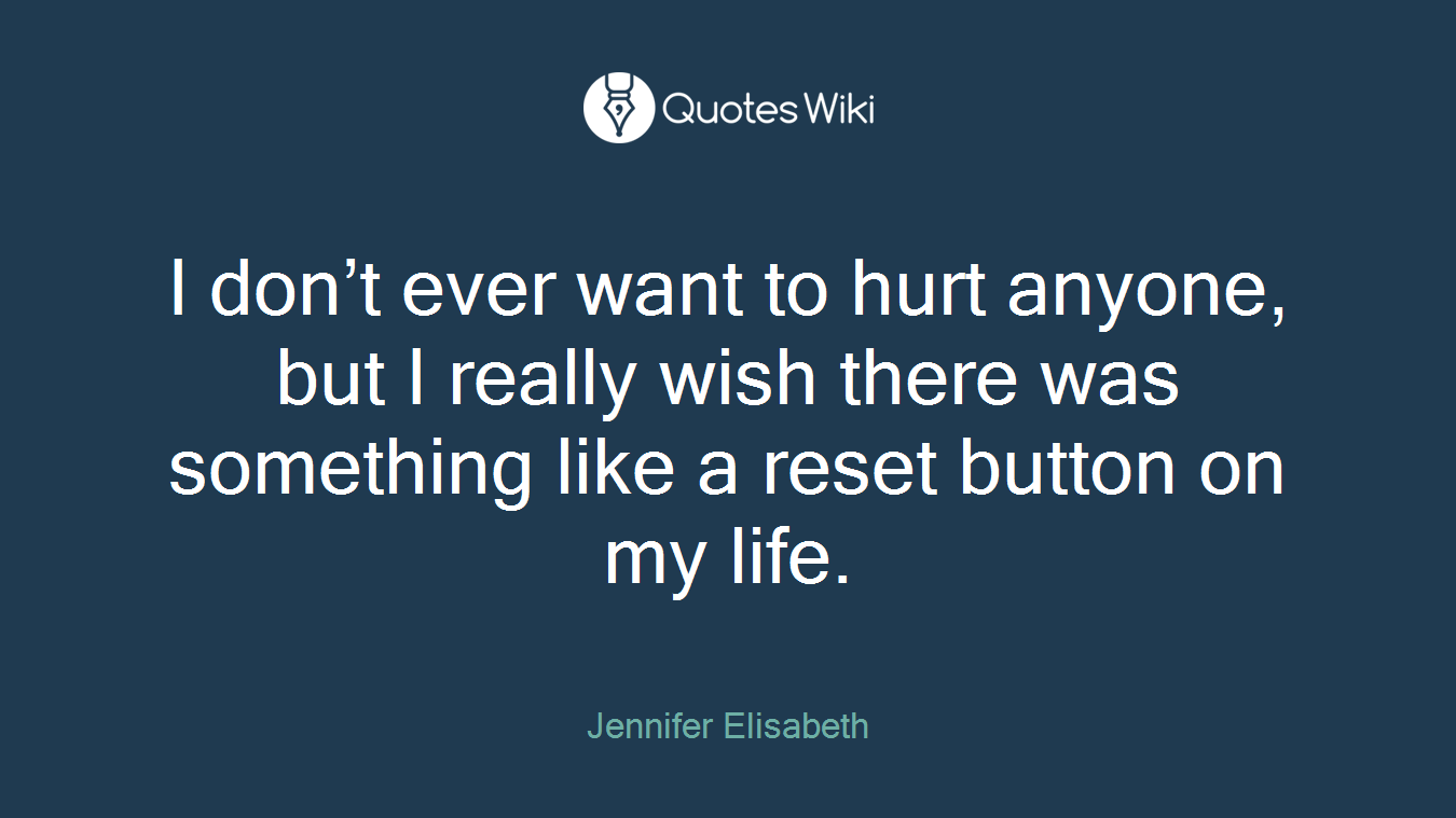 I don’t ever want to hurt anyone, but I really wish there was something like a reset button on my life.