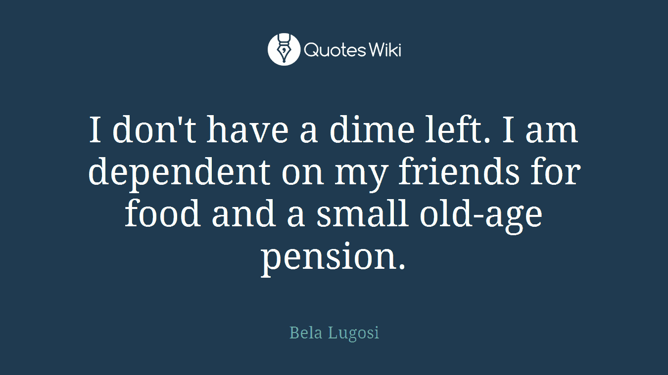 I don't have a dime left. I am dependent on my friends for food and a small old-age pension.