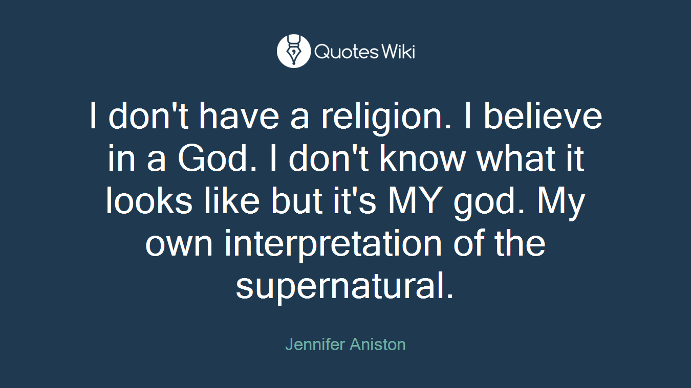 I don't have a religion. I believe in a God. I don't know what it looks like but it's MY god. My own interpretation of the supernatural.