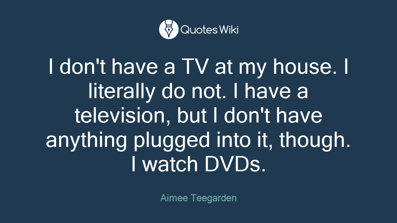 I don't have a TV at my house. I literally do not. I have a television, but I don't have anything plugged into it, though. I watch DVDs.