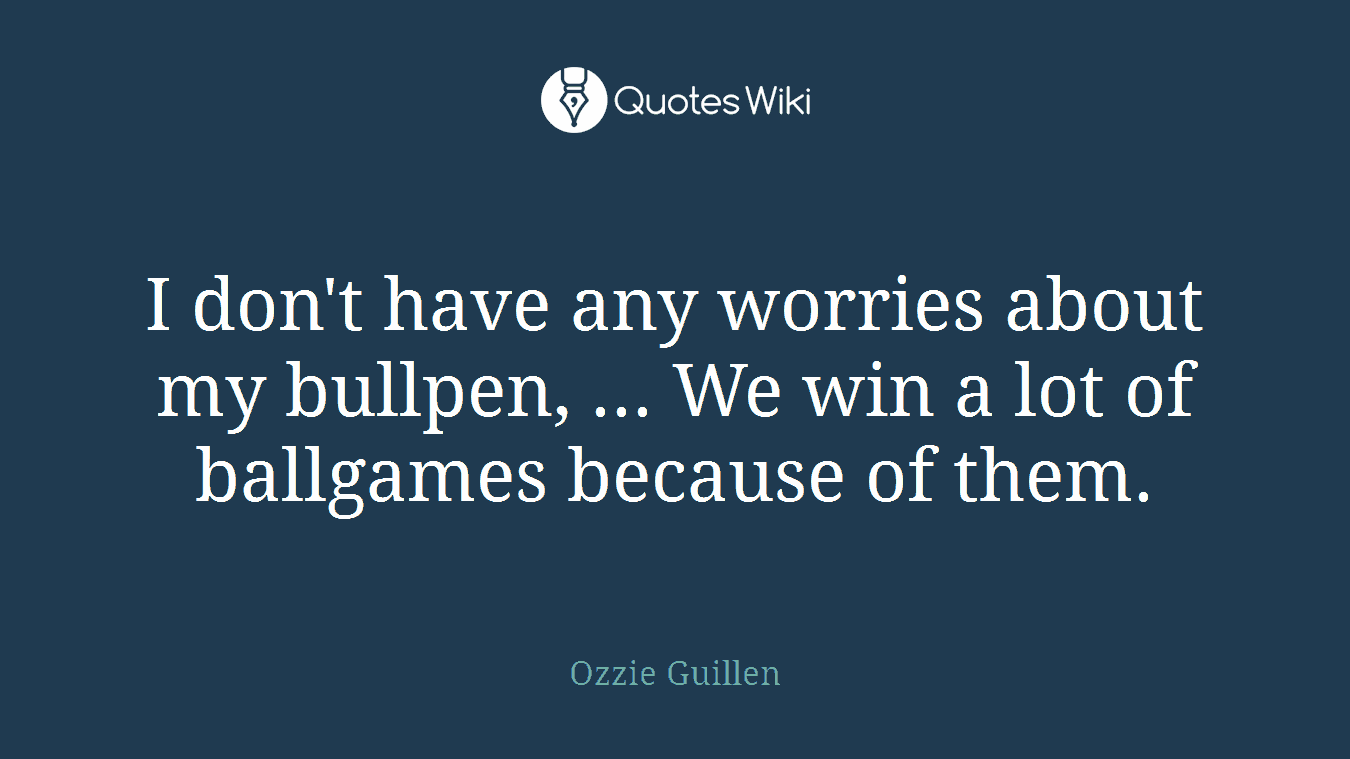 I don't have any worries about my bullpen, ... We win a lot of ballgames because of them.