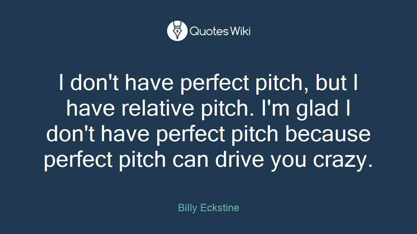 I don't have perfect pitch, but I have relative pitch. I'm glad I don't have perfect pitch because perfect pitch can drive you crazy.