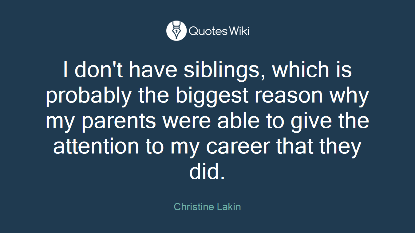 I don't have siblings, which is probably the biggest reason why my parents were able to give the attention to my career that they did.