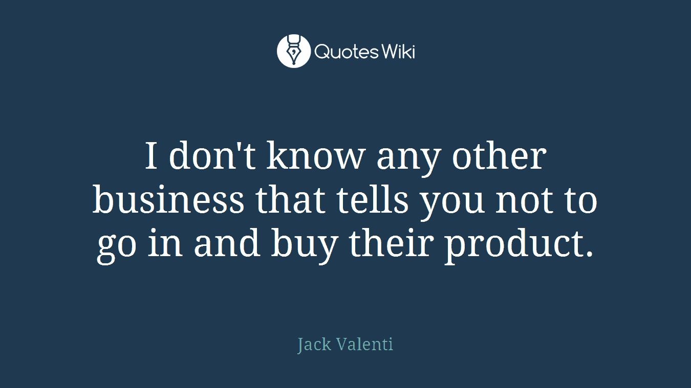 I don't know any other business that tells you not to go in and buy their product.