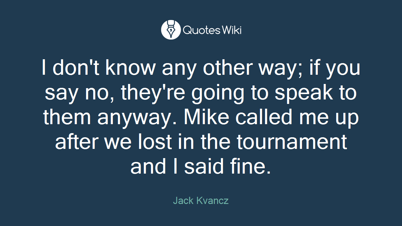 I don't know any other way; if you say no, they're going to speak to them anyway. Mike called me up after we lost in the tournament and I said fine.