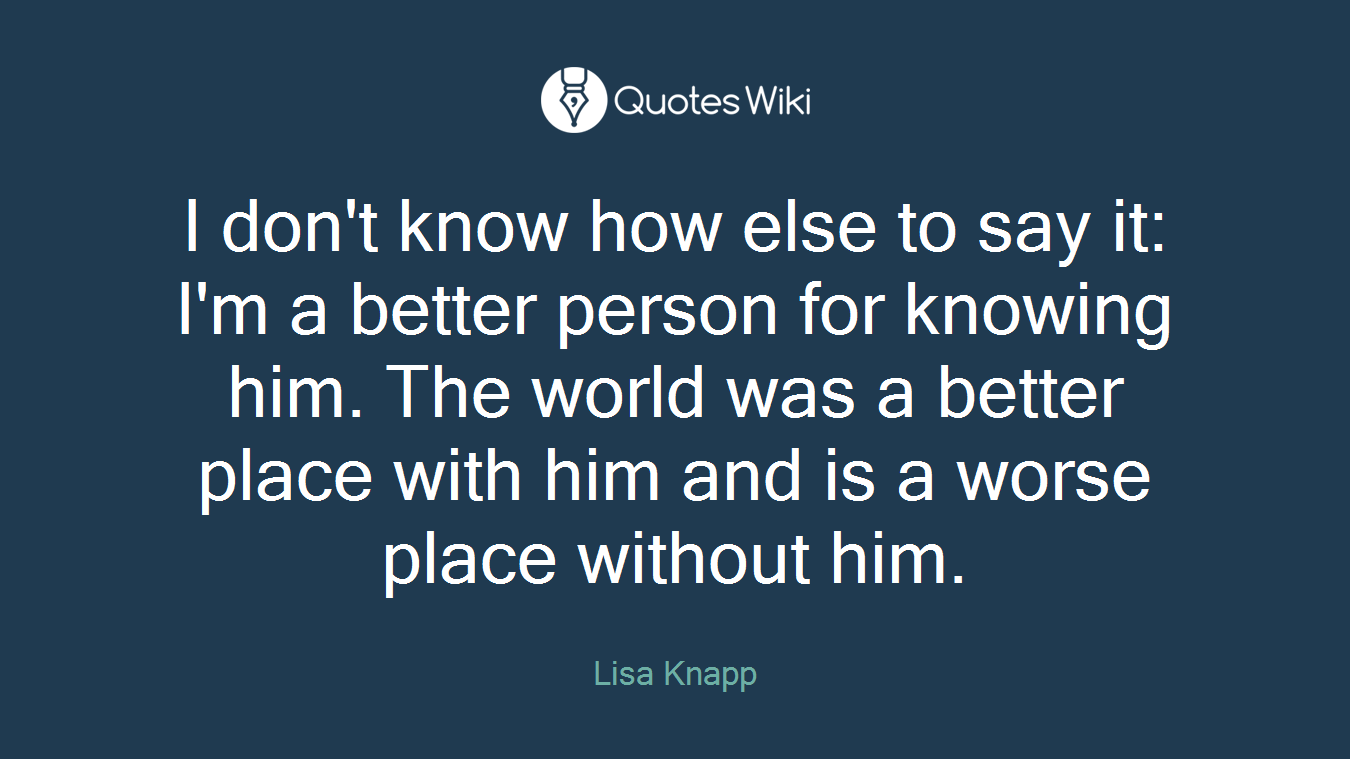 I don't know how else to say it: I'm a better person for knowing him. The world was a better place with him and is a worse place without him.