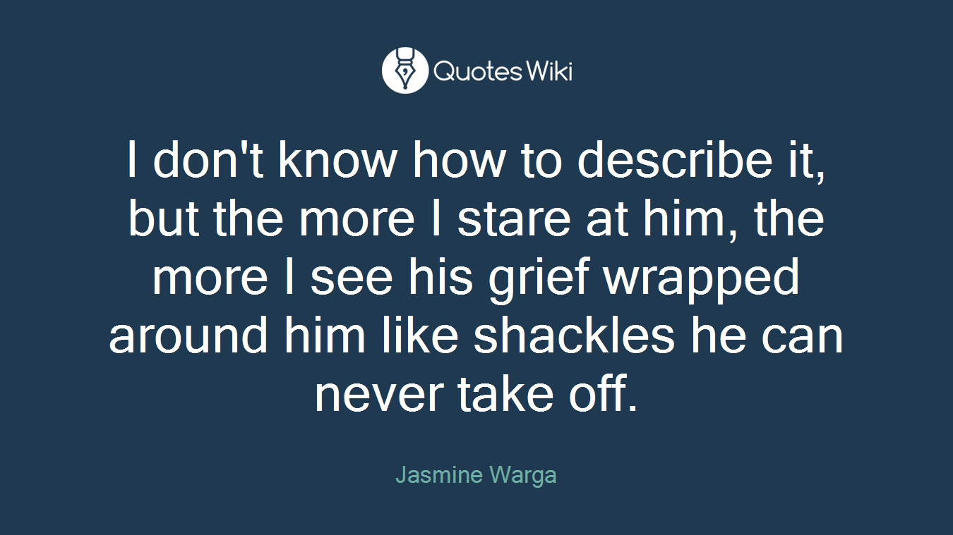 I don't know how to describe it, but the more I stare at him, the more I see his grief wrapped around him like shackles he can never take off.