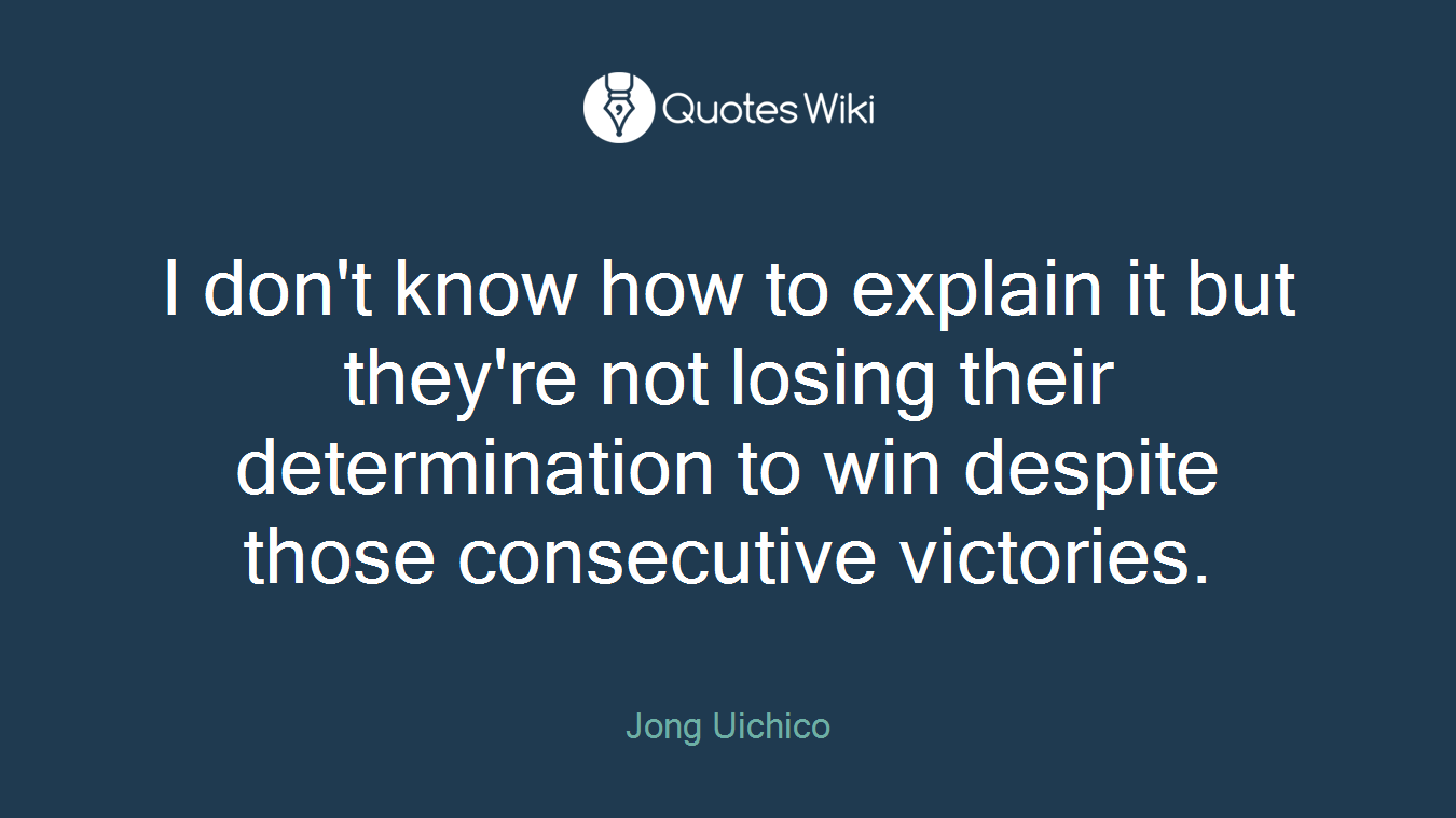 I don't know how to explain it but they're not losing their determination to win despite those consecutive victories.