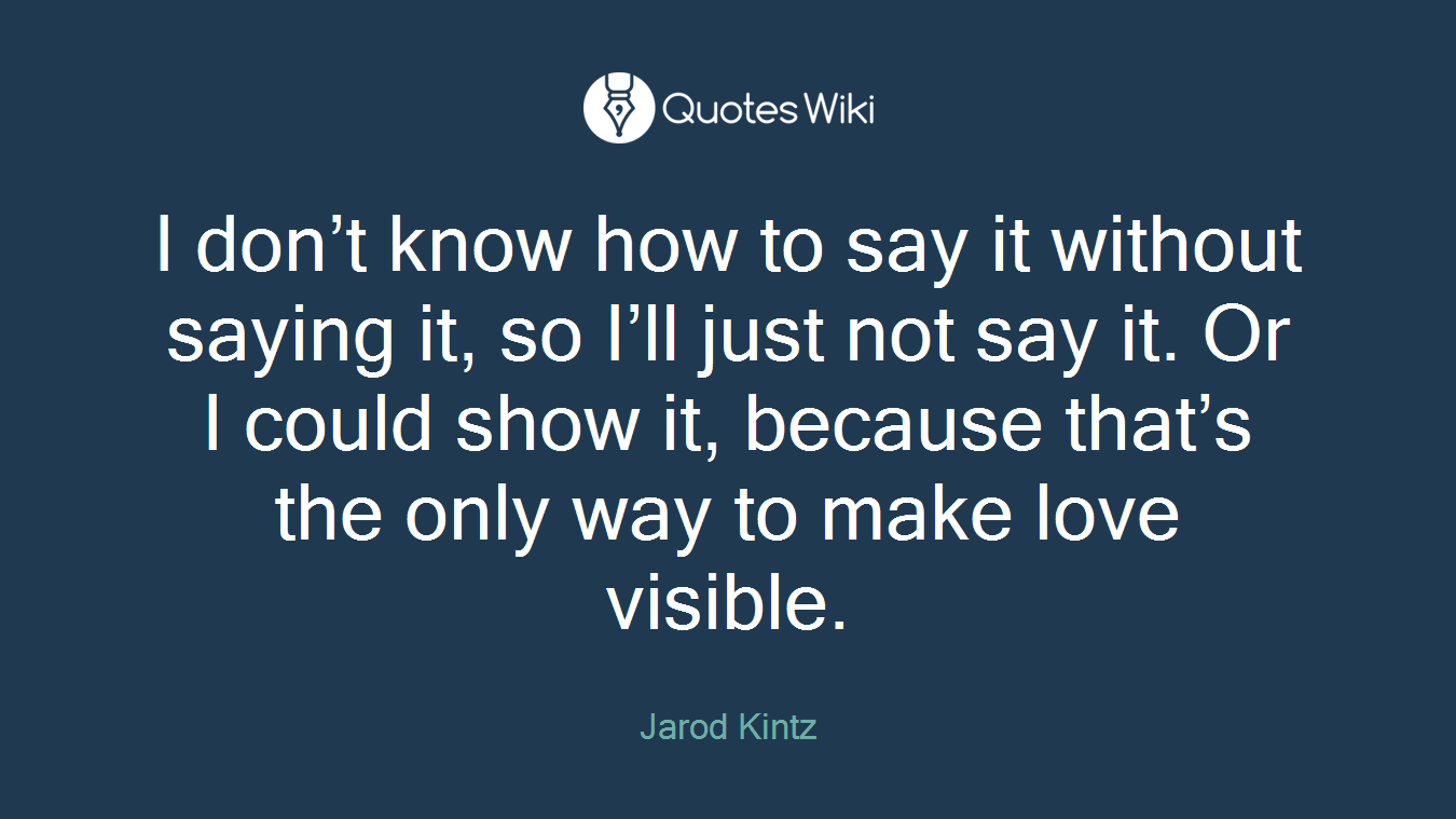 I don’t know how to say it without saying it, so I’ll just not say it. Or I could show it, because that’s the only way to make love visible.