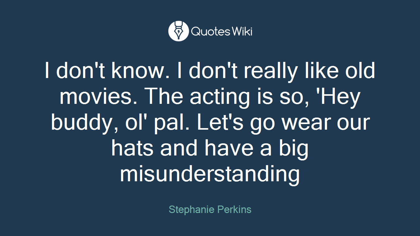 I don't know. I don't really like old movies. The acting is so, 'Hey buddy, ol' pal. Let's go wear our hats and have a big misunderstanding