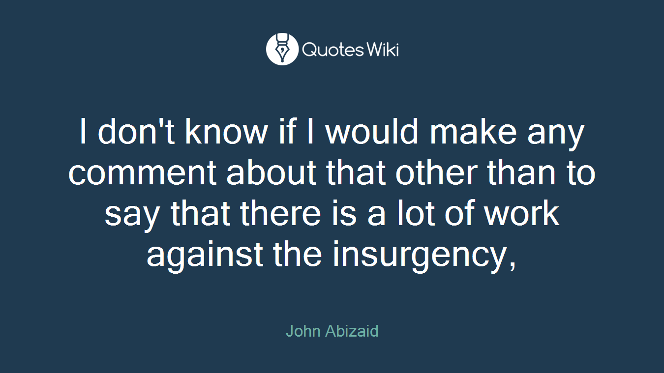 I don't know if I would make any comment about that other than to say that there is a lot of work against the insurgency,
