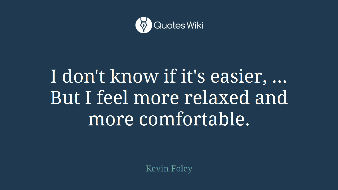 I don't know if it's easier, ... But I feel more relaxed and more comfortable.