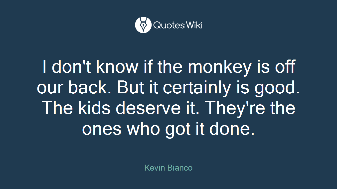 I don't know if the monkey is off our back. But it certainly is good. The kids deserve it. They're the ones who got it done.
