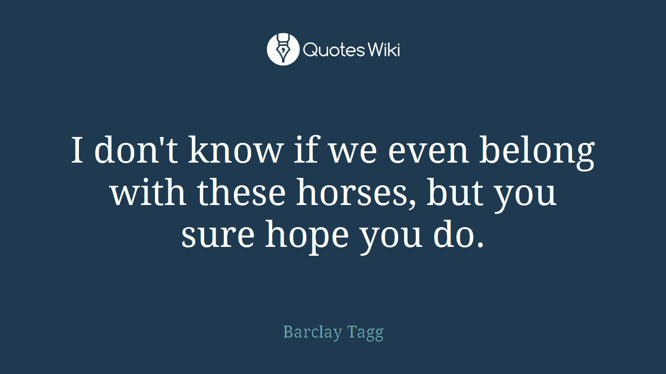 I don't know if we even belong with these horses, but you sure hope you do.