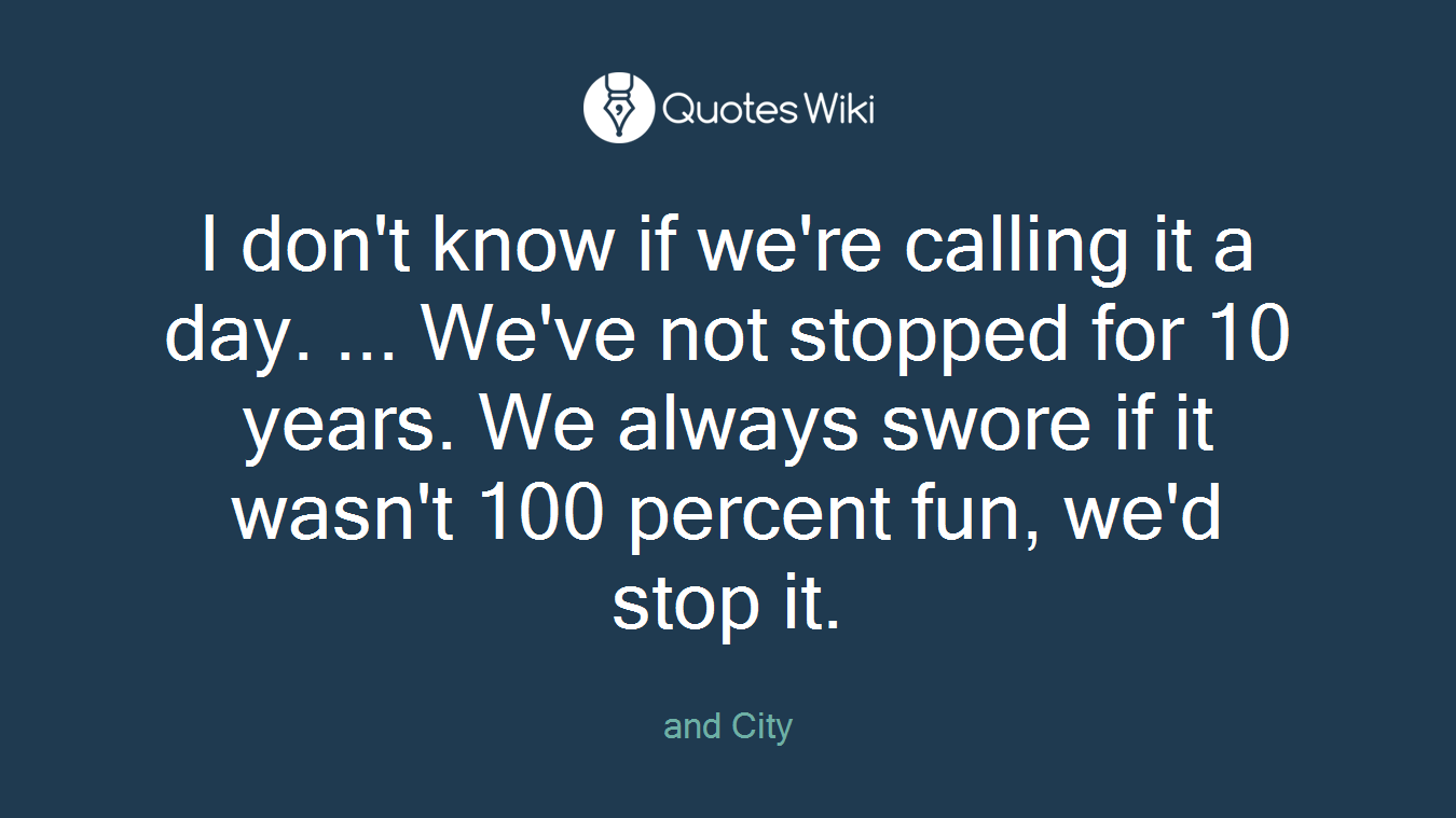 I don't know if we're calling it a day. ... We've not stopped for 10 years. We always swore if it wasn't 100 percent fun, we'd stop it.