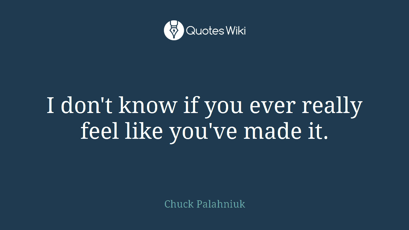 I don't know if you ever really feel like you've made it.