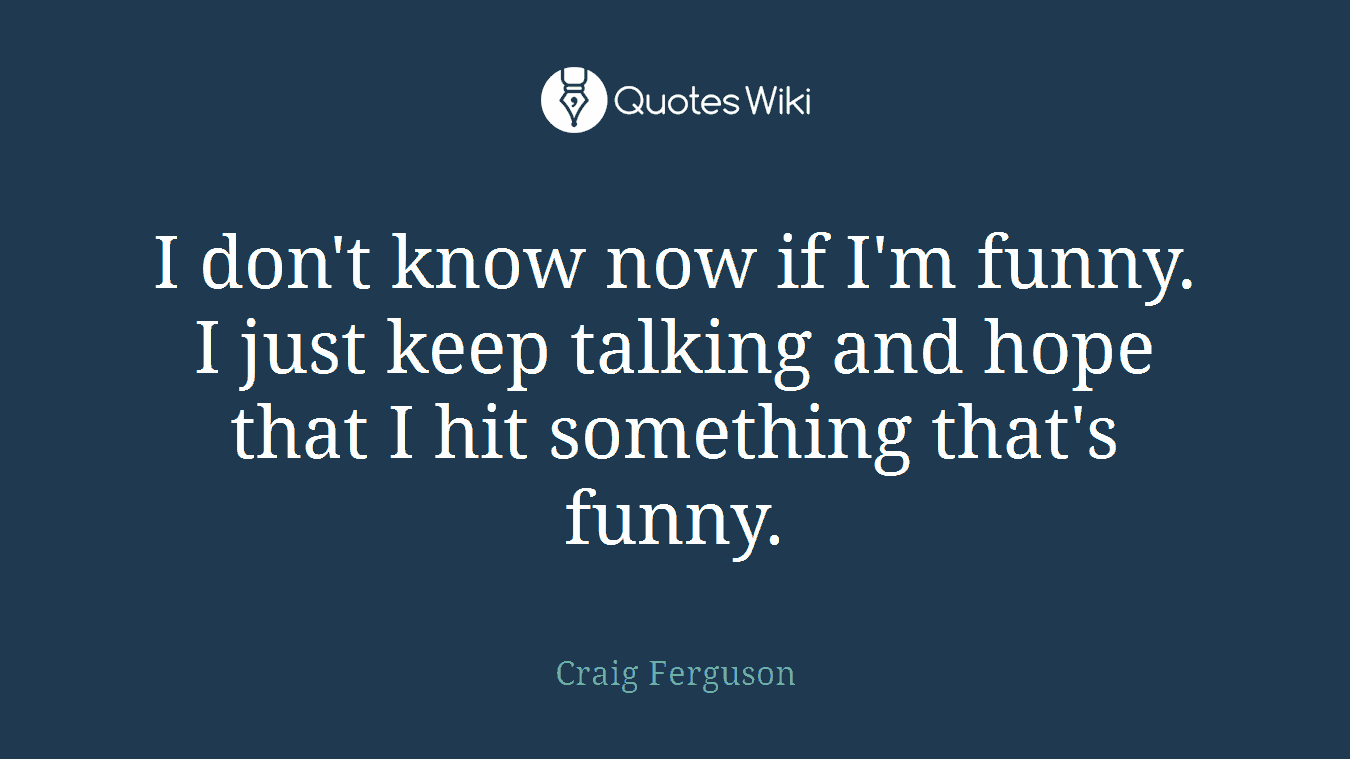 I don't know now if I'm funny. I just keep talking and hope that I hit something that's funny.