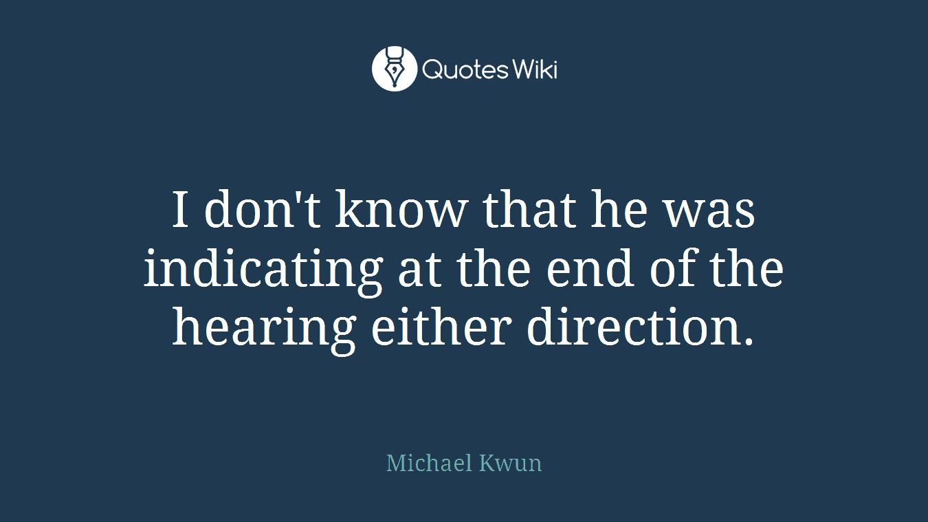 I don't know that he was indicating at the end of the hearing either direction.