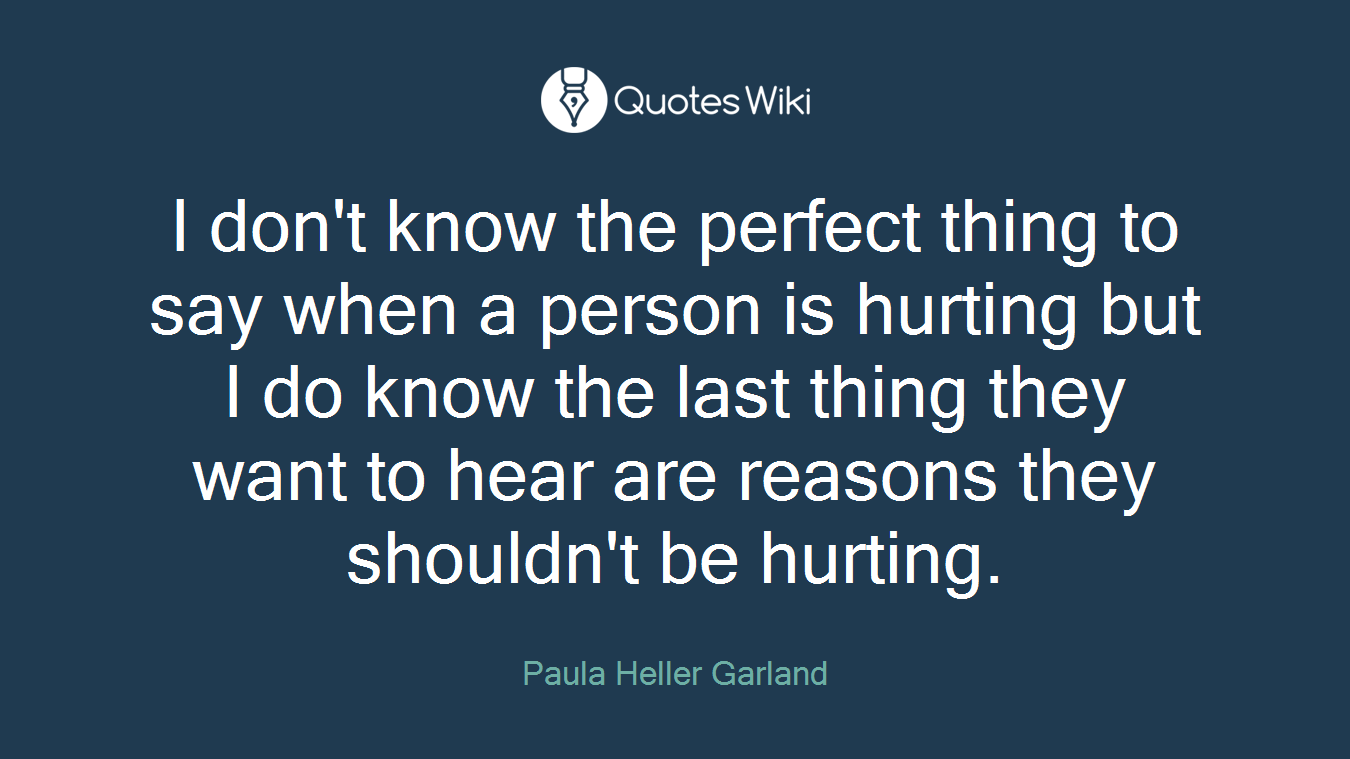 I don't know the perfect thing to say when a person is hurting but I do know the last thing they want to hear are reasons they shouldn't be hurting.