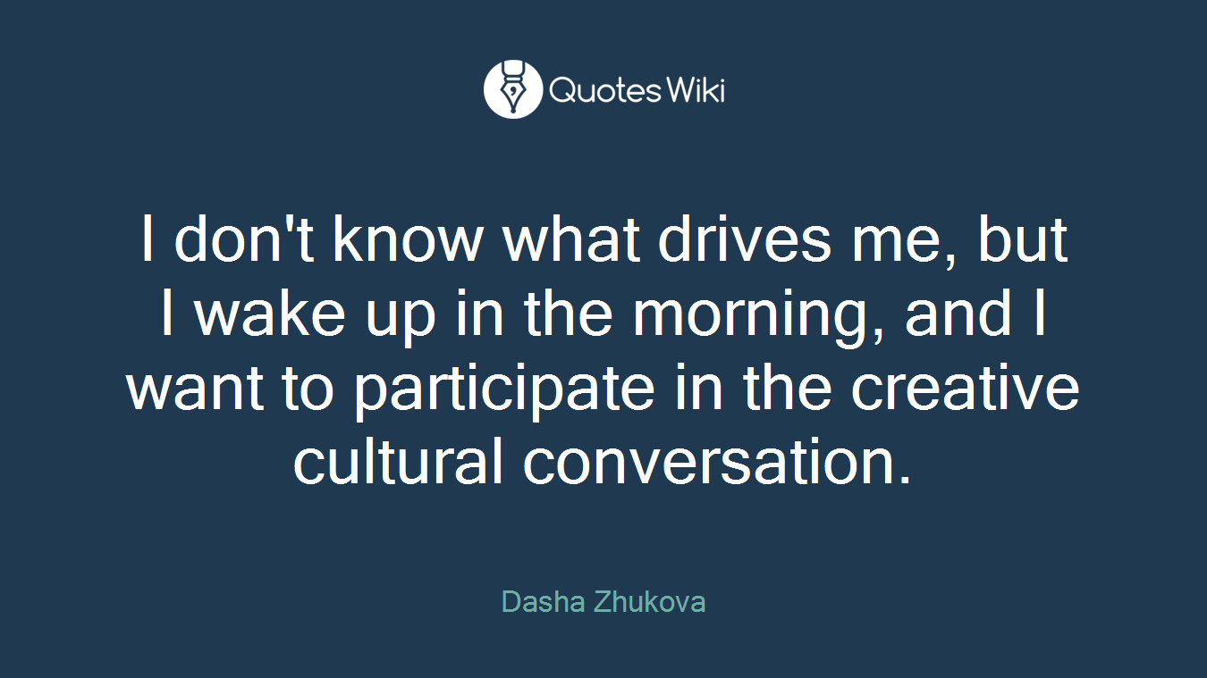 I don't know what drives me, but I wake up in the morning, and I want to participate in the creative cultural conversation.